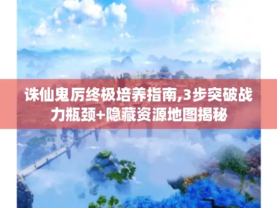 诛仙鬼厉终极培养指南,3步突破战力瓶颈+隐藏资源地图揭秘