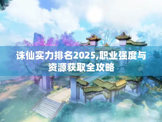 诛仙实力排名2025,职业强度与资源获取全攻略 诛仙实力排名2025,职业强度与资源获取全攻略