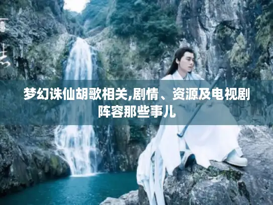 梦幻诛仙胡歌相关,剧情、资源及电视剧阵容那些事儿