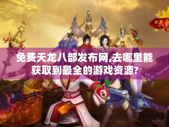 免费天龙八部发布网,去哪里能获取到最全的游戏资源?