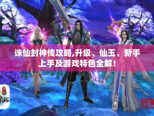 诛仙封神传攻略,升级、仙玉、新手上手及游戏特色全解！