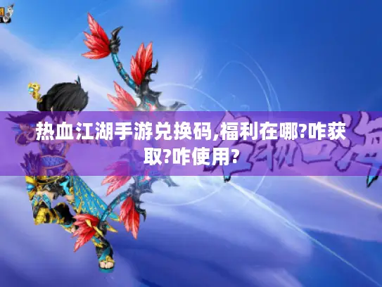 热血江湖手游兑换码,福利在哪?咋获取?咋使用?