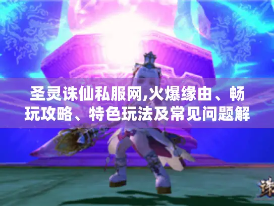 圣灵诛仙私服网,火爆缘由、畅玩攻略、特色玩法及常见问题解答