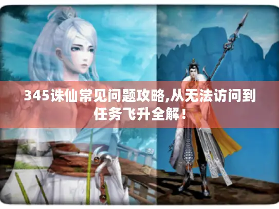 345诛仙常见问题攻略,从无法访问到任务飞升全解！