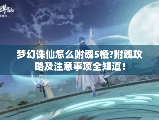 梦幻诛仙怎么附魂5橙?附魂攻略及注意事项全知道！
