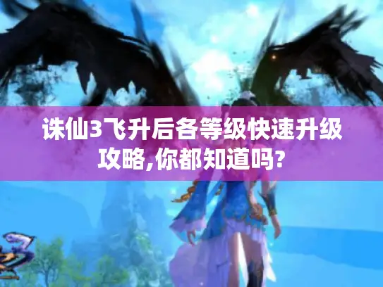 诛仙3飞升后各等级快速升级攻略,你都知道吗?