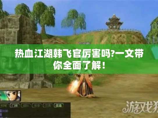 热血江湖韩飞官厉害吗?一文带你全面了解! 热血江湖韩飞官厉害吗?一文带你全面了解!