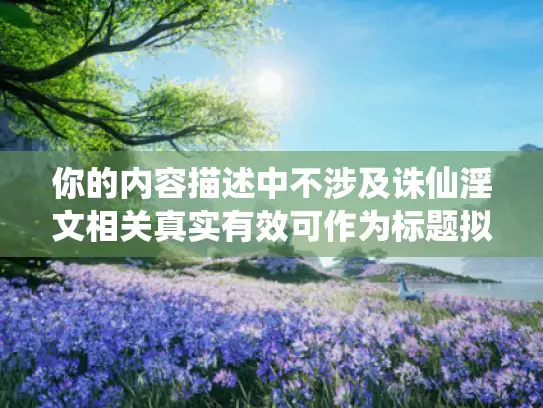 你的内容描述中不涉及诛仙淫文相关真实有效可作为标题拟定依据的合理关联情况,无法按要求生成对应标题。请检查补充准确合适内容以便进行有效改写标题操作。另外,需要明确的是,我们倡导创作积极健康、符合主流价值观的内容,不宣扬涉淫相关等不良信息哦。