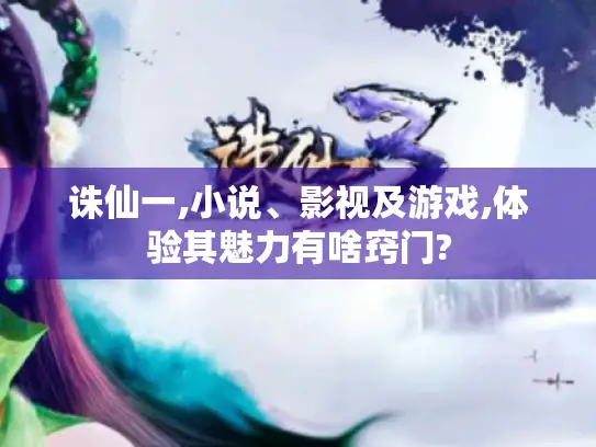 诛仙一,小说、影视及游戏,体验其魅力有啥窍门?