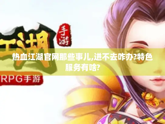 热血江湖官网那些事儿,进不去咋办?特色服务有啥? 热血江湖官网那些事儿,进不去咋办?特色服务有啥?