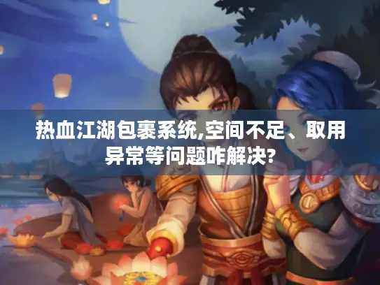 热血江湖包裹系统,空间不足、取用异常等问题咋解决?
