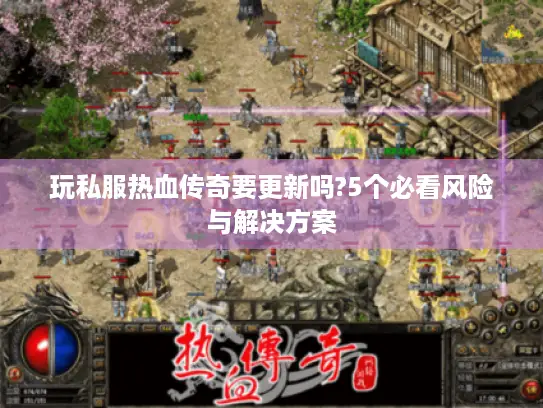 玩私服热血传奇要更新吗?5个必看风险与解决方案