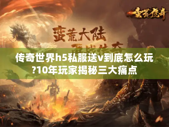 传奇世界h5私服送v到底怎么玩?10年玩家揭秘三大痛点