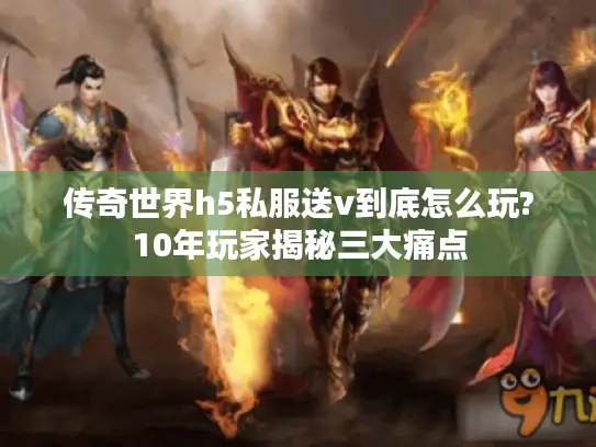 传奇世界h5私服送v到底怎么玩?10年玩家揭秘三大痛点
