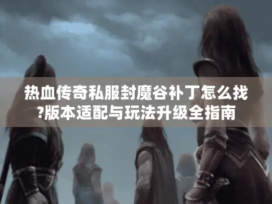 热血传奇私服封魔谷补丁怎么找?版本适配与玩法升级全指南