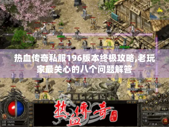热血传奇私服196版本终极攻略,老玩家最关心的八个问题解答