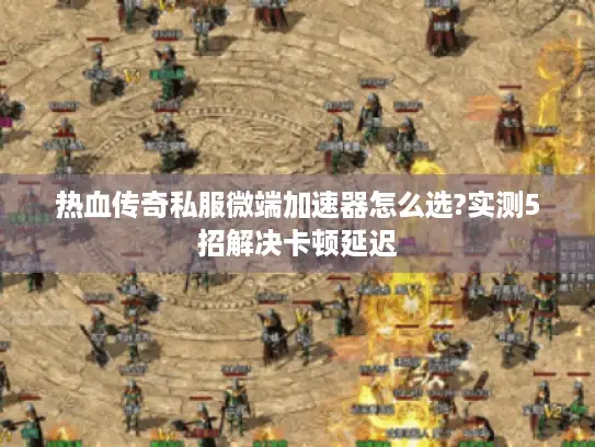 热血传奇私服微端加速器怎么选?实测5招解决卡顿延迟 热血传奇私服微端加速器怎么选?实测5招解决卡顿延迟