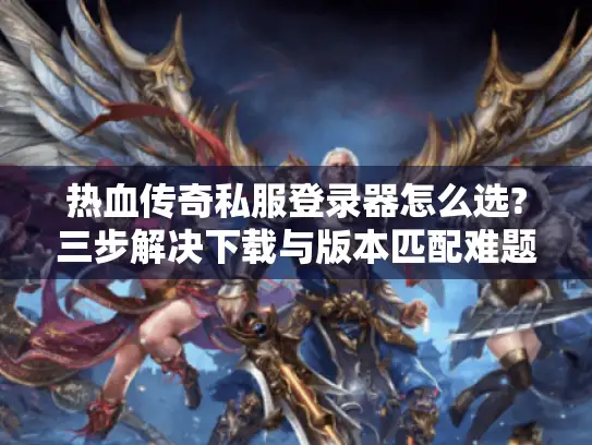 热血传奇私服登录器怎么选?三步解决下载与版本匹配难题