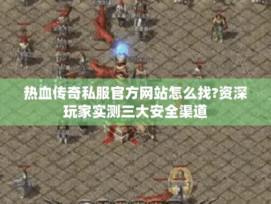 热血传奇私服官方网站怎么找?资深玩家实测三大安全渠道