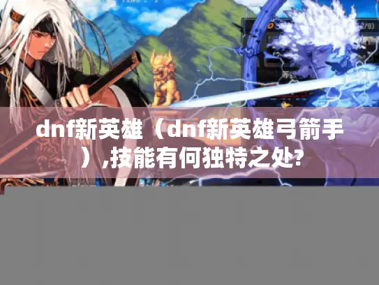dnf新英雄（dnf新英雄弓箭手）,技能有何独特之处?