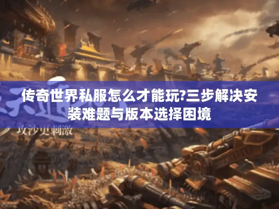 传奇世界私服怎么才能玩?三步解决安装难题与版本选择困境