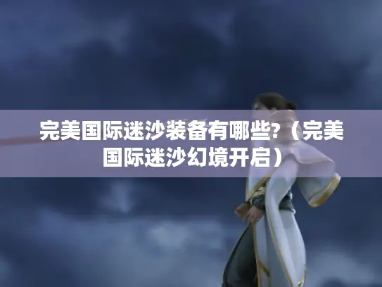 完美国际迷沙装备有哪些?(完美国际迷沙幻境开启) 完美国际迷沙装备有哪些?(完美国际迷沙幻境开启)