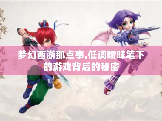 梦幻西游那点事,低调暧昧笔下的游戏背后的秘密 梦幻西游那点事,低调暧昧笔下的游戏背后的秘密