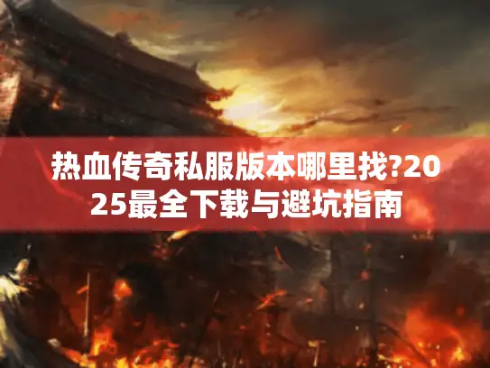 热血传奇私服版本哪里找?2025最全下载与避坑指南
