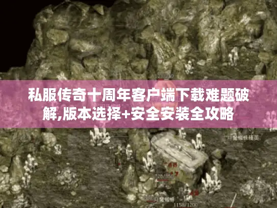 私服传奇十周年客户端下载难题破解,版本选择+安全安装全攻略