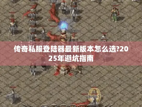 传奇私服登陆器最新版本怎么选?2025年避坑指南