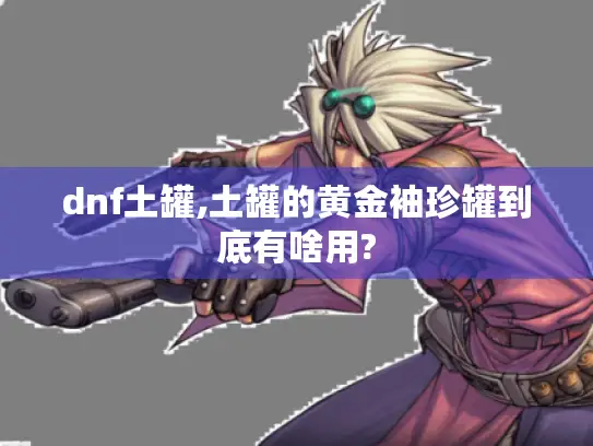 dnf土罐,土罐的黄金袖珍罐到底有啥用? dnf土罐,土罐的黄金袖珍罐到底有啥用?