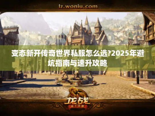 变态新开传奇世界私服怎么选?2025年避坑指南与速升攻略