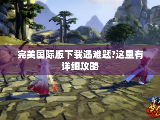 完美国际版下载遇难题?这里有详细攻略 完美国际版下载遇难题?这里有详细攻略