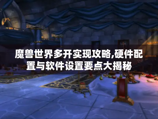 魔兽世界多开实现攻略,硬件配置与软件设置要点大揭秘