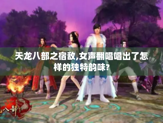 天龙八部之宿敌,女声翻唱唱出了怎样的独特韵味?