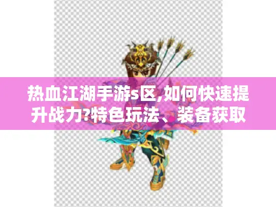 热血江湖手游s区,如何快速提升战力?特色玩法、装备获取与社交助力揭秘