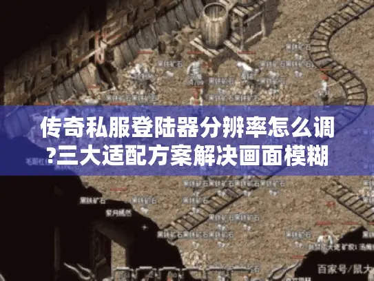 传奇私服登陆器分辨率怎么调?三大适配方案解决画面模糊