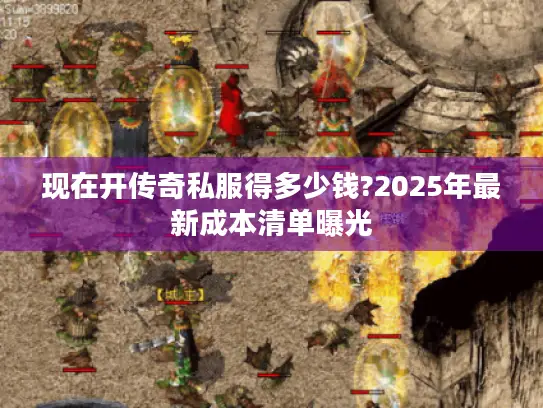 现在开传奇私服得多少钱?2025年最新成本清单曝光