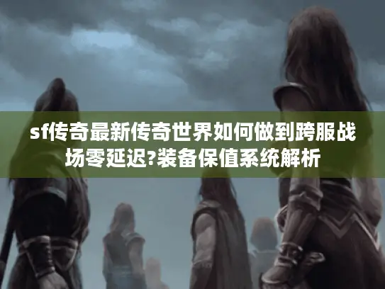 sf传奇最新传奇世界如何做到跨服战场零延迟?装备保值系统解析