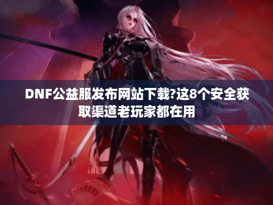 DNF公益服发布网站下载?这8个安全获取渠道老玩家都在用