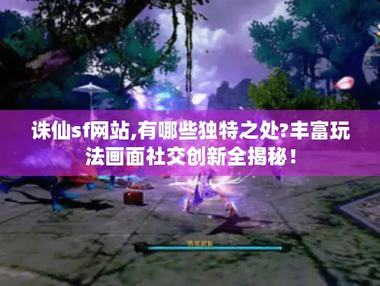 诛仙sf网站,有哪些独特之处?丰富玩法画面社交创新全揭秘！