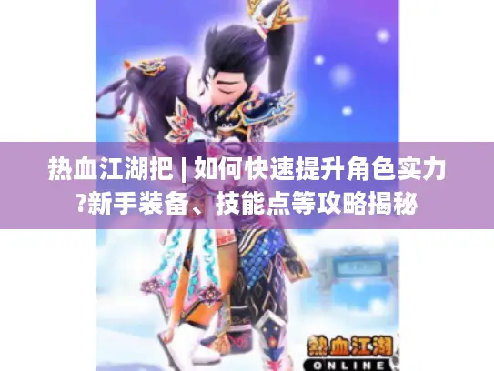热血江湖把 | 如何快速提升角色实力?新手装备、技能点等攻略揭秘