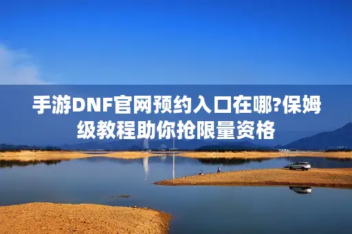 手游DNF官网预约入口在哪?保姆级教程助你抢限量资格