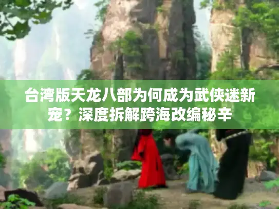 台湾版天龙八部为何成为武侠迷新宠？深度拆解跨海改编秘辛