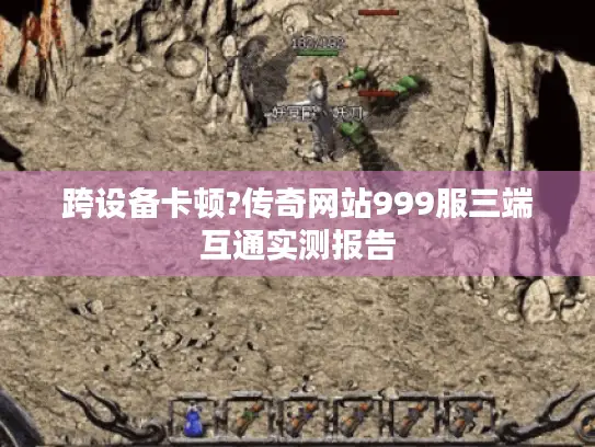 跨设备卡顿?传奇网站999服三端互通实测报告