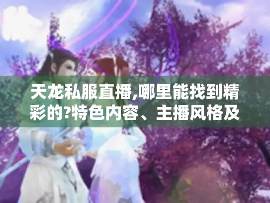 天龙私服直播,哪里能找到精彩的?特色内容、主播风格及学习要点大揭秘 天龙私服直播,哪里能找到精彩的?特色内容、主播风格及学习要点大揭秘