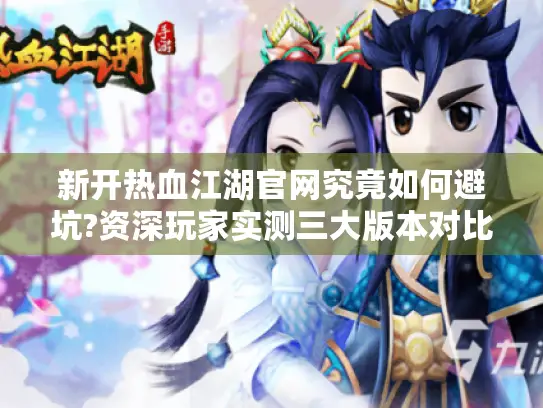 新开热血江湖官网究竟如何避坑?资深玩家实测三大版本对比