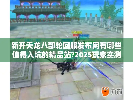 新开天龙八部轮回服发布网有哪些值得入坑的精品站?2025玩家实测榜单