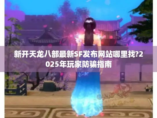 新开天龙八部最新SF发布网站哪里找?2025年玩家防骗指南