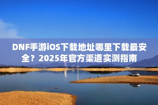 DNF手游iOS下载地址哪里下载最安全？2025年官方渠道实测指南
